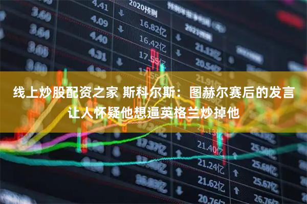 线上炒股配资之家 斯科尔斯：图赫尔赛后的发言让人怀疑他想逼英格兰炒掉他