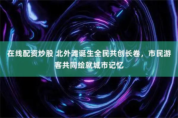 在线配资炒股 北外滩诞生全民共创长卷，市民游客共同绘就城市记忆